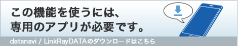 この機能を使うには、専用のアプリが必要です。datanavi / LinkRayDATAのダウンロードはこちら