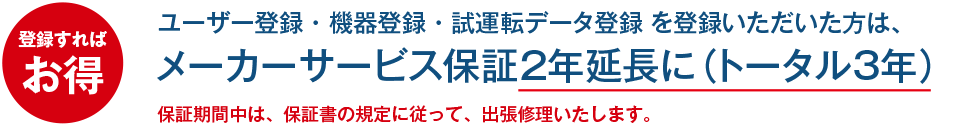 登録すればお得。ユーザー登録・機器登録・試運転データ登録を登録いただいた方は、メーカーサービス保証2年延長に（トータル3年）保証期間中は、保証書の規定に従って、出張修理いたします。