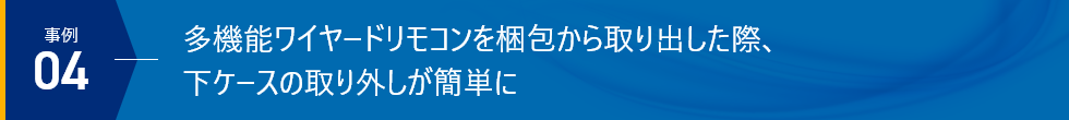 事例04 - 多機能ワイヤードリモコンを梱包から取り出した際、下ケースの取り外しが簡単に