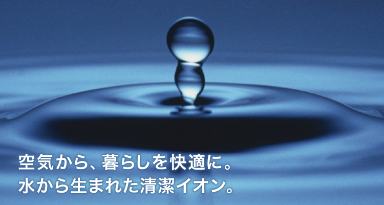 空気から、暮らしを快適に。水から生まれた清潔イオン。